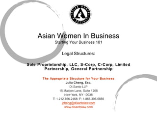 Asian Women In Business Starting Your Business 101 Legal Structures: Sole Proprietorship, LLC, S-Corp, C-Corp, Limited Partnership, General Partnership The Appropriate Structure for Your Business Julia Cheng, Esq. Di Santo LLP 15 Maiden Lane, Suite 1208 New York, NY 10038 T: 1.212.766.2468; F: 1.866.395.5856 [email_address] www.disantolaw.com 