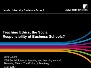 Leeds University Business School
Teaching Ethics, the Social
Responsibility of Business Schools?
Julia Clarke
HEA Social Sciences learning and teaching summit:
Teaching Ethics: The Ethics of Teaching
June 2014
 
