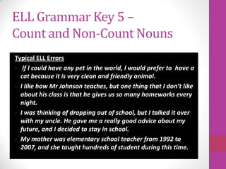 ELL Grammar Key 5 –
Count and Non-Count Nouns
Typical ELL Errors
- If I could have any pet in the world, I would prefer to have a
  cat because it is very clean and friendly animal.
- I like how Mr Johnson teaches, but one thing that I don’t like
  about his class is that he gives us so many homeworks every
  night.
- I was thinking of dropping out of school, but I talked it over
  with my uncle. He gave me a really good advice about my
  future, and I decided to stay in school.
- My mother was elementary school teacher from 1992 to
  2007, and she taught hundreds of student during this time.
 