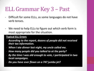 ELL Grammar Key 3 – Past
- Difficult for some ELLs, as some languages do not have
  verb tenses.

- We need to help ELLs to figure out which verb form is
  most appropriate for the situation.
Typical ELL Errors
- According to the report, dozens of people did not received
  their tax information.
- When I ate dinner last night, my uncle called me.
- How many people did you talked to at the party?
- By the time I was old enough to vote, I participated in two
  local campaigns.
- Do you have ever flown on a 747 jumbo jet?
 