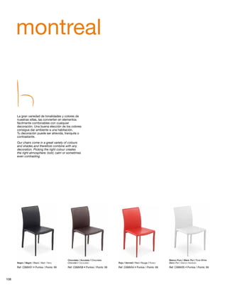 montreal 
La gran variedad de tonalidades y colores de 
nuestras sillas, las convierten en elementos 
fácilmente combinables con cualquier 
decoración. Una buena elección de los colores 
consigue dar ambiente a una habitación. 
Tu decoración puede ser atrevida, tranquila o 
contrastante. 
Our chairs come in a great variety of colours 
and shades and therefore combine with any 
decoration. Picking the right colour creates 
the right atmosphere: bold, calm or sometimes 
even contrasting. 
Chocolate / Xocolata / Chocolate 
Chocolat / Cioccolato 
Negro / Negre / Black / Noir / Nero Rojo / Vermell / Red / Rouge / Rosso Blanc Pur / Bianco Assoluto 
Ref: C068V01 • Puntos / Points: 69 
Blanco Puro / Blanc Pur / Pure White 
Ref: C068V05 • Ref: C068V08 • Puntos / Points: 69 Ref: C068V04 • Puntos / Points: 69 Puntos / Points: 69 
108 
 