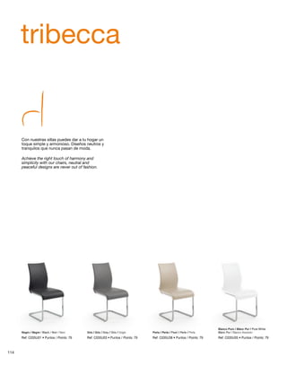 tribecca 
Con nuestras sillas puedes dar a tu hogar un 
toque simple y armonioso. Diseños neutros y 
tranquilos que nunca pasan de moda. 
Achieve the right touch of harmony and 
simplicity with our chairs, neutral and 
peaceful designs are never out of fashion. 
Negro / Negre / Black / Noir / Nero Gris / Gris / Grey / Gris / Grigio Perla / Perla / Pearl / Perle / Perla 
Blanc Pur / Bianco Assoluto 
Blanco Puro / Blanc Pur / Pure White 
Ref: C035U01 • Puntos / Points: 79 Ref: C035U03 • Puntos / Points: 79 Ref: C035U38 • Puntos / Points: 79 Ref: C035U05 • Puntos / Points: 79 
114 
 