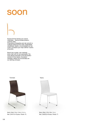 soon 
Nuevas formas hechas con nuevos 
materiales… damos entidad propia a 
nuestras sillas. 
Propuestas arriesgadas para dar solución a 
cualquier estancia de la casa. Originalidad, 
versatilidad, diseño y funcionalidad son los 
cuatro conceptos que mejor definen nuestra 
propuesta. 
Brand-new models, new materials…. 
every chair with its own personality. The 
most daring proposals to find the perfect 
solution for any space. Innovation, 
versatility, design and functionality are 
our defining concepts. 
*Cromado *Epoxy 
Marrón / Marró / Brown / Marron / Marrone Blanco / Blanc / White / Blanc / Bianco 
Ref: C181F10 • Puntos / Points: 75 Ref: C182F33 • Puntos / Points: 71 
128 
 