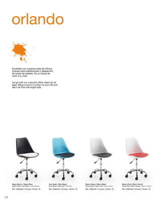 orlando 
Diviértete con nuestras sillas de oficina. 
Colores para habitaciones o despachos 
de todas las edades. Da un toque de 
color a tu vida! 
Let go with our colourful office chairs for all 
ages. Bring a touch of colour to your life and 
see it all from the bright side. 
Negro-Blanco / Negre-Blanc 
Black-White / Noir-Blanc / Nero-Bianco 
Azul-Negro / Blau-Negre 
Blue-Black / Bleu-Noir / Blu-Nero 
Blanco-Negro / Blanc-Negre 
White-Black / Blanc-Noir / Bianco-Nero 
Blanco-Rojo / Blanc-Vermell 
White-Red / Blanc-Rouge / Bianco-Rosso 
Ref: C063U05 • Puntos / Points: 79 Ref: C064U01 • Puntos / Points: 79 Ref: C062U01 • Puntos / Points: 79 Ref: C062U04 • Puntos / Points: 79 
172 
 