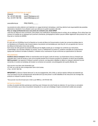 SERVICE D’ATTENTION AU CLIENT 
FRANCE E-mail: 
Tel. +34 972 853 628 export1@juliagrup.com 
Fax +34 972 168 195 export3@juliagrup.com 
www.laforma.es PRIX POINTS_______ 
Les produits de cette collection sont destinés à un usage strictement domestique. Julià Grup décline toute responsabilité des possibles 
réclamations résultants d’une utilisation autre que celle pour la quelle le produit a été créé. 
Pour un usage professionnel nous vous prions de contacter avec JULIÀ GRUP. 
Julia Grup se réserve le droit d’introduire, sans préavis, les modifications nécessaires dans le contenu de ce catalogue. De la même façon les 
couleurs et tonalités de ce catalogue sont purement orientatives, photographie et édition peuvent différer légèrement des produits finis. Julià 
Grup est un membre de AIDIMA. 
GARANTIES 
En vertu de la loi 23/2003qui fournit la Garantie sur la vente de Biens de Consommation et selon les normes énumérées dans la 
Loi Générale sur la Protection des Consommateurs, les produits commercialisés par Julia Grup SL ont une garantie de 2 ans sur 
les défauts de fabrication et les vices cachés. 
Sont exclus de cette garantie de produits affectés par les dégâts causés par un montage non conforme aux instructions 
d’assemblage, une mauvaise utilisation du produit, usure ou vieillissement du produit ou variations naturelles de couleur/texture 
typique des conditions normales d’utilisation, l’utilisation et/ou maintenance ne pas conformes aux spécifications du fabricant. 
RÉCLAMATIONS 
Incidence dans le transport: Vérifiez la marchandise avant de signer l’ordre de remise. Les réclamations dues au transport pas 
indiquées dans l’ordre de remise ou pas communiquées pendant les 24 heures suivantes à la réception ne seront pas acceptées. 
SAV du produit: Il est essentiel d’indiquer le produit concerné, une description détaillée du défaut en indiquant clairement la zone 
concernée, le numéro du bordereau de livraison ou la facture où le produit, une photographie de la partie affectée, etc. 
Vous pouvez nous faire votre réclamation par: 
• E mail: au e-mail de votre correspondant dans notre bureau. 
• Fax: +34 972 168 195. 
IMPORTANT! Le Service d’Après Vente est l’un de nos engagements. Afin d’offrir un service rapide et efficace est essentiel que 
nous fournissons tous les renseignements demandés ainsi que des photos* du SAV détaillées et les instructions de montage des 
produits en indiquant la partie concernée. 
*Vous pouvez nous les envoyer par e-mail ou par MMS au +34 676 022 450. 
RETOUR DU PRODUIT 
Le retour du produit doit être autorisé par Julià Grup avec l’émission de notre Feuille de collection. En cas d´erreur ou annulation 
d´une commande, aucun retour de produits manipulés et /ou sans son emballage d´origine correctement scellés sera accepté. 
203 
 