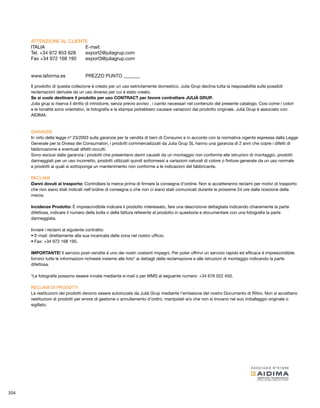 ATTENZIONE AL CLIENTE 
ITALIA E-mail: 
Tel. +34 972 853 628 export2@juliagrup.com 
Fax +34 972 168 195 export3@juliagrup.com 
www.laforma.es PREZZO PUNTO _______ 
Il prodotto di questa collezione é creato per un uso estrictamente domestico. Julia Grup declina tutta la resposabilitá sulle possibili 
reclamazioni derivate da un uso diverso per cui é stato creato. 
Se si vuole destinare il prodotto per uso CONTRACT per favore contrattare JULIÀ GRUP. 
Julia grup si riserva il diritto di introdurre, senza previo avviso , i cambi necessari nel contenuto del presente catalogo. Cosi come i colori 
e le tonalitá sono orientativi, la fotografia e la stampa potrebbero causare variazioni dal prodotto originale. Julià Grup é associato con 
AIDIMA. 
GARANZIE 
In virtú della legge nº 23/2003 sulla garanzie per la vendita di beni di Consumo e in accordo con la normativa vigente espressa dalla Legge 
Generale per la Divesa dei Consumatori, i prodotti commercializzati da Julia Grup SL hanno una garanzia di 2 anni che copre i difetti di 
fabbricazione e eventuali difetti occulti. 
Sono esclusi dalla garanzia i prodotti che presentano danni causati da un montaggio non conforme alle istruzioni di montaggio, prodotti 
danneggiati per un uso incorretto, prodotti utilizzati quindi sottomessi a variazioni naturali di colore o finiture generate da un uso normale 
e prodotti ai quali si sottoponga un mantenimento non conforme a le indicazioni del fabbricante. 
RECLAMI 
Danni dovuti al trasporto: Controllare la merce prima di firmare la consegna d’ordine. Non si accetteranno reclami per motivi di trasporto 
che non siano stati indicati nell’ordine di consegna o che non ci siano stati comunicati durante le prossime 24 ore dalla ricezione della 
merce. 
Incidenze Prodotto: É imprescindibile indicare il prodotto interessato, fare una descrizione dettagliata indicando chiaramente la parte 
difettosa, indicare il numero della bolla o della fattura referente al prodotto in questione e documentare con una fotografia la parte 
danneggiata. 
Inviare i reclami al siguiente contratto: 
• E-mail: direttamente alla sua incaricata della zona nel nostro ufficio. 
• Fax: +34 972 168 195. 
IMPORTANTE! Il servizio post-vendite é uno dei nostri costanti impegni. Per poter offrirvi un servizio rapido ed efficace é imprescindibile 
fornirci tutte le informazioni richieste insieme alle foto* ai dettagli della reclamazione e alle istruzioni di montaggio indicando la parte 
difettosa. 
*Le fotografie possono essere inviate mediante e-mail o per MMS al seguente numero: +34 676 022 450. 
RECLAMI DI PRODOTTI 
Le restituzioni dei prodotti devono essere autorizzate da Julià Grup mediante l’emissione del nostro Documento di Ritiro. Non si accettano 
restituzioni di prodotti per errore di gestione o annullamento d’ordini, manipolati e/o che non si trovano nel suo imballaggio originale o 
sigillato. 
204 
 