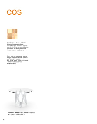 eos 
Creatividad al alcance de todos. 
Diseños futuristas de líneas 
imposibles. Las mesas La Forma® 
combinan elementos esenciales con 
materiales de última generación. 
Modernidad en estado puro. 
From now on, anyone can access 
infinite creativity. Visionary designs 
and surprising shapes. 
La Forma® tables merge the basics 
with innovative materials. 
Pure modernity. 
Transparente / Transparent / Clear / Transparent / Transparente 
Ref: C030C07 • Puntos / Points: 415 
42 
 