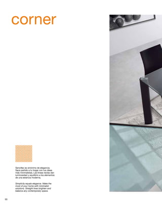corner 
Sencillez es sinónimo de elegancia. 
Saca partido a tu hogar con tus ideas 
más minimalistas. Las líneas rectas dan 
luminosidad y equilibrio a los elementos 
de una estancia moderna. 
Simplicity equals elegance. Make the 
most of your home with minimalist 
solutions. Straight lines brighten and 
balance any contemporary space. 
50 
 