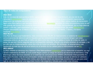Tipos de redes de computadoras
RED MAN
Una red de área de metropolitana MAN, siglas del inglés Metropolitan Area Network, es una red de alta
velocidad (banda ancha) que da cobertura en un área geográfica extensa, proporcionando capacidad de
integración de múltiples servicios mediante la transmisión de datos, voz y vídeo, sobre medios de transmisión
tales como fibra óptica y par trenzado (MAN BUCLE), la tecnología de pares de cobre se posiciona como la red
más grande del mundo una excelente alternativa para la creación de redes metropolitanas, por su baja latencia
(entre 1 y 50 ms), gran estabilidad y la carencia de interferencias radioeléctricas, las redes MAN BUCLE,
ofrecen velocidades de 10 Mbit/s o 20 Mbit/s, sobre pares de cobre y 100 Mbit/s, 1 Gbit/s y 10 Gbit/s
mediante fibra óptica.
RED WLAN
Una Red de Área Local Inalámbrica, más conocida como WLAN, es básicamente un sistema de transferencia yUna Red de Área Local Inalámbrica, más conocida como WLAN, es básicamente un sistema de transferencia y
comunicaciones de datos el cual no requiere que las computadoras que la componen tengan que estar
cableadas entre sí, ya que todo el tráfico de datos entre las mismas se realiza a través de ondas de radio. A
pesar de que son menos seguras que su contrapartida cableada, ofrecen una amplia variedad de ventajas, y es
por ello que su implementación crece día a día en todos los ámbitos. Sin embargo, la característica más
destacada de este tipo de red es el ahorro en el tendido de los cables para la interconexión de las PC.
RED WMAN'
La RED WMAN en términos muy básicos o Red Metropolitana Inalámbrica por su traducción al español, es una
versión inalámbrica de MAN, la cual puede llegar a tener un rango de alcance de decenas de kilómetros. Esta
tecnología utiliza técnicas basadas en el estándar de comunicaciones WiMAX (Worldwide Interoperability for
Microwave Access). Una de sus principales ventajas es notable en los costos, ya que se elimina el cableado
Ethernet y conexiones físicas entre nodos, pero también tiene una desventaja considerable ya que para este
tipo de red se debe tener una seguridad mucho más exigente y robusta para evitar a los intrusos.
 
