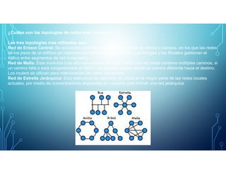 ¿Cuáles son las topologías de redes más comunes?
Las tres topologias mas utilizadas son:
Red de Enlace Central: Se encuentra generalmente en los entornos de oficina o campos, en los que las redes
de los pisos de un edificio se interconectan sobre cables centrales. Los Bridges y los Routers gestionan el
tráfico entre segmentos de red conectados.
Red de Malla: Esta involucra o se efectúa a través de redes WAN, una red malla contiene múltiples caminos, si
un camino falla o está congestionado el tráfico, un paquete puede utilizar un camino diferente hacia el destino.
Los routers se utilizan para interconectar las redes separadas.
Red de Estrella Jerárquica: Esta estructura de cableado se utiliza en la mayor parte de las redes locales
actuales, por medio de concentradores dispuestos en cascada para formar una red jerárquica
 