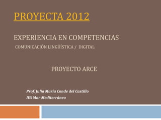 PROYECTA 2012
EXPERIENCIA EN COMPETENCIAS
COMUNICACIÓN LINGÜÍSTICA / DIGITAL




                  PROYECTO ARCE


    Prof. Julia María Conde del Castillo
    IES Mar Mediterráneo
 