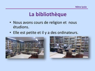 • Nous avons cours de religion et nous
étudions.
• Elle est petite et il y a des ordinateurs.
La bibliothèque
Nôtre lycée
 