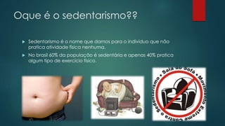 Oque é o sedentarismo??
 Sedentarismo é o nome que damos para o individuo que não
pratica atividade física nenhuma.
 No brasil 60% da população é sedentária e apenas 40% pratica
algum tipo de exercício físico.
 