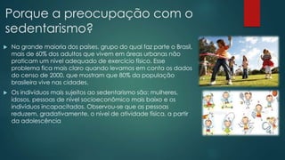 Porque a preocupação com o
sedentarismo?
 Na grande maioria dos países, grupo do qual faz parte o Brasil,
mais de 60% dos adultos que vivem em áreas urbanas não
praticam um nível adequado de exercício físico. Esse
problema fica mais claro quando levamos em conta os dados
do censo de 2000, que mostram que 80% da população
brasileira vive nas cidades.
 Os indivíduos mais sujeitos ao sedentarismo são: mulheres,
idosos, pessoas de nível socioeconômico mais baixo e os
indivíduos incapacitados. Observou-se que as pessoas
reduzem, gradativamente, o nível de atividade física, a partir
da adolescência
 