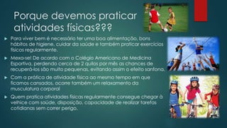 Porque devemos praticar
atividades físicas???
 Para viver bem é necessário ter uma boa alimentação, bons
hábitos de higiene, cuidar da saúde e também praticar exercícios
físicos regularmente.
 Mexa-se! De acordo com o Colégio Americano de Medicina
Esportiva, perdendo cerca de 2 quilos por mês as chances de
recuperá-los são muito pequenas, evitando assim o efeito sanfona.
 Com a prática de atividade física ao mesmo tempo em que
ficamos cansados, ocorre também um relaxamento da
musculatura corporal
 Quem pratica atividades físicas regularmente consegue chegar à
velhice com saúde, disposição, capacidade de realizar tarefas
cotidianas sem correr perigo.
 
