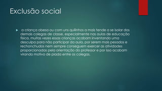 Exclusão social
 a criança obesa ou com uns quilinhos a mais tende a se isolar dos
demais colegas de classe, especialmente nas aulas de educação
física, muitas vezes essas crianças acabam inventando uma
desculpa para não participar da aula, por serem mais pesados e
rechonchudos nem sempre conseguem exercer as atividades
proporcionadas pela orientação do professor e por isso acabam
virando motivo de piada entre os colegas.
 