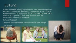 Bulliyng
Como não existe na língua portuguesa uma palavra capaz de
expressar as situações de bullying, as seguintes ações podem
estar relacionadas a esta prática: colocar apelidos pejorativos,
ofender, zoar, encarnar, intimidar, tiranizar, assediar,
amedrontar, discriminar e agredir.
Isolamento social
redução considerável de capacidade de fazer amigos
depressão
 