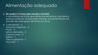 Alimentação adequada
 De quatro a 12 anos (pré-escolar e escolar)
A quantidade de frutas deve diminuir levemente e a de óleos e
gorduras pode ser cortada pela metade. A recomendação de
porções de cada grupo alimentar por dia é:
 Carboidratos – 6
Verduras e legumes – 3
Frutas – 3
Leite e derivados – 3
Carnes e ovos – 2
Feijões – 1
Óleos e gorduras – 1
Açúcares – 1
 
