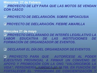 Miércoles  27 de Febrero  PROYECTO DE LEY PARA QUE LAS MOTOS SE VENDAN CON CASCO   PROYECTO DE DECLARACIÓN. SOBRE HIPOACUSIA  PROYECTO DE DECLARACIÓN. FIEBRE AMARILLA   Miércoles 21 de mayo  PROYECTO DECLARANDO DE INTERÉS LEGISLATIVO LA LABOR EDUCATIVA DE LAS INSTITUCIONES DE FORMACIÓN DE ORGANIZADOR DE EVENTOS. DECLARAR EL DÍA DEL ORGANIZADOR DE EVENTOS. PROYECTO PARA QUE  AUTORÍCESE AL PODER EJECUTIVO PROVINCIAL A FIRMAR UN CONVENIO DE APOYO Y PROMOCIÓN CON LA ONG “VALORICEMOS LA VIDA”, PERSONERÍA JURÍDICA Nº 19.789, EN FUNCIÓN DE FORTALECER EL “PROGRAMA DE CONCIENTIZACIÓN Y PREVENCIÓN EDUCATIVA DEL CÁNCER DE MAMA”. 