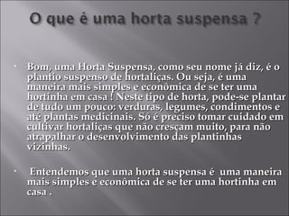 •   Bom, uma Horta Suspensa, como seu nome já diz, é o
    plantio suspenso de hortaliças. Ou seja, é uma
    maneira mais simples e econômica de se ter uma
    hortinha em casa ! Neste tipo de horta, pode-se plantar
    de tudo um pouco: verduras, legumes, condimentos e
    até plantas medicinais. Só é preciso tomar cuidado em
    cultivar hortaliças que não cresçam muito, para não
    atrapalhar o desenvolvimento das plantinhas
    vizinhas.

•    Entendemos que uma horta suspensa é uma maneira
    mais simples e econômica de se ter uma hortinha em
    casa .
 