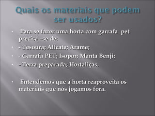 •    Para se fazer uma horta com garrafa pet
    precisa –se de:
•   - Tesoura; Alicate; Arame;
•   - Garrafa PET; Isopor; Manta Benji;
•   - Terra preparada; Hortaliças.

•   Entendemos que a horta reaproveita os
    materiais que nós jogamos fora.
 