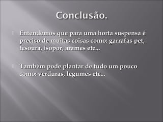    Entendemos que para uma horta suspensa é
    preciso de muitas coisas como: garrafas pet,
    tesoura, isopor, arames etc...

   Também pode plantar de tudo um pouco
    como: verduras, legumes etc...
 