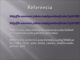 •   http://br.answers.yahoo.com/question/index?qid=2011
•
    http://br.answers.yahoo.com/question/index?qid=2011
•
    http://www.artesanatopassoapassoja.com.br/hort
    as-suspensas-com-garrafas-pet-fotos/
•
    http://www.ciclovivo.com.br/noticia.php/1860/sai
    ba_como_fazer_uma_horta_caseira_reutilizando_
    garrafa_pet/
 