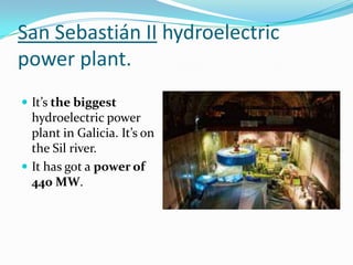 San Sebastián II hydroelectric
power plant.
 It’s the biggest
  hydroelectric power
  plant in Galicia. It’s on
  the Sil river.
 It has got a power of
  440 MW.
 
