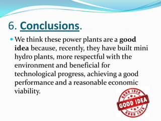 6. Conclusions.
 We think these power plants are a good
 idea because, recently, they have built mini
 hydro plants, more respectful with the
 environment and beneficial for
 technological progress, achieving a good
 performance and a reasonable economic
 viability.
 