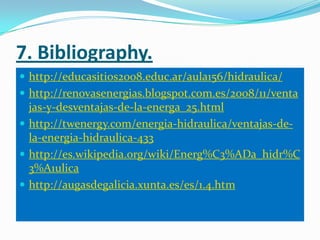 7. Bibliography.
 http://educasitios2008.educ.ar/aula156/hidraulica/
 http://renovasenergias.blogspot.com.es/2008/11/venta
  jas-y-desventajas-de-la-energa_25.html
 http://twenergy.com/energia-hidraulica/ventajas-de-
  la-energia-hidraulica-433
 http://es.wikipedia.org/wiki/Energ%C3%ADa_hidr%C
  3%A1ulica
 http://augasdegalicia.xunta.es/es/1.4.htm
 
