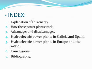 - INDEX:
1. Explanation of this energy.
2. How these power plants work.
3. Advantages and disadvantages.
4. Hydroelectric power plants in Galicia and Spain.
5. Hydroelectric power plants in Europe and the
   world.
6. Conclusions.
7. Bibliography.
 