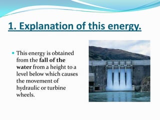 1. Explanation of this energy.

 This energy is obtained
 from the fall of the
 water from a height to a
 level below which causes
 the movement of
 hydraulic or turbine
 wheels.
 