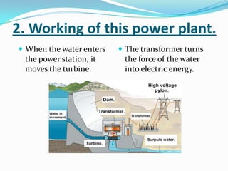 2. Working of this power plant.
 When the water enters    The transformer turns
 the power station, it     the force of the water
 moves the turbine.        into electric energy.
 
