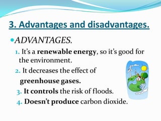 3. Advantages and disadvantages.
ADVANTAGES.
 1. It’s a renewable energy, so it’s good for
   the environment.
 2. It decreases the effect of
   greenhouse gases.
  3. It controls the risk of floods.
  4. Doesn’t produce carbon dioxide.
 