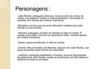 Personagens :
- João Romão: português ambicioso, torna-se dono da venda, do
cortiço e da pedreira. Explora a amante Bertoleza, mas acaba se
casando com Zulmira por motivos financeiros.
- Bertoleza: escrava que se pensa alforriada, trabalha para João
Romão e é sua amante.
- Miranda: português, morador do sobrado ao lado do cortiço. É
casado com Estela, mas tem um casamento infeliz, mantido apenas
por razões financeiras.
- Estela: esposa de Miranda, é infiel ao marido.
- Zulmira: filha de Estela e de Miranda, casa-se com João Romão, que
busca ascensão social através do casamento.
- Jerônimo: português trabalhador e honesto, torna-se administrador
da pedreira de João Romão. Acaba se envolvendo com Rita Baiana e
deixando de lado os princípios.
 