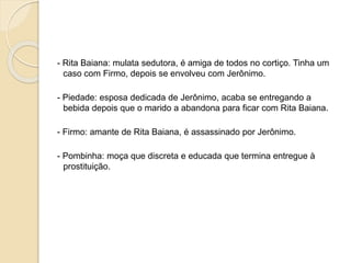 - Rita Baiana: mulata sedutora, é amiga de todos no cortiço. Tinha um
caso com Firmo, depois se envolveu com Jerônimo.
- Piedade: esposa dedicada de Jerônimo, acaba se entregando a
bebida depois que o marido a abandona para ficar com Rita Baiana.
- Firmo: amante de Rita Baiana, é assassinado por Jerônimo.
- Pombinha: moça que discreta e educada que termina entregue à
prostituição.
 