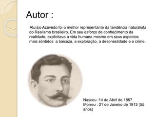 Autor :
Aluísio Azevedo foi o melhor representante da tendência naturalista
do Realismo brasileiro. Em seu esforço de conhecimento da
realidade, explicitava a vida humana mesmo em seus aspectos
mais sórdidos: a baixeza, a exploração, a desonestidade e o crime.
Nasceu :14 de Abril de 1857
Morreu : 21 de Janeiro de 1913 (55
anos)
 