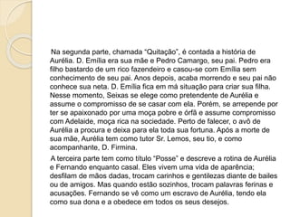 Na segunda parte, chamada “Quitação”, é contada a história de
Aurélia. D. Emília era sua mãe e Pedro Camargo, seu pai. Pedro era
filho bastardo de um rico fazendeiro e casou-se com Emília sem
conhecimento de seu pai. Anos depois, acaba morrendo e seu pai não
conhece sua neta. D. Emília fica em má situação para criar sua filha.
Nesse momento, Seixas se elege como pretendente de Aurélia e
assume o compromisso de se casar com ela. Porém, se arrepende por
ter se apaixonado por uma moça pobre e órfã e assume compromisso
com Adelaide, moça rica na sociedade. Perto de falecer, o avô de
Aurélia a procura e deixa para ela toda sua fortuna. Após a morte de
sua mãe, Aurélia tem como tutor Sr. Lemos, seu tio, e como
acompanhante, D. Firmina.
A terceira parte tem como título “Posse” e descreve a rotina de Aurélia
e Fernando enquanto casal. Eles vivem uma vida de aparência;
desfilam de mãos dadas, trocam carinhos e gentilezas diante de bailes
ou de amigos. Mas quando estão sozinhos, trocam palavras ferinas e
acusações. Fernando se vê como um escravo de Aurélia, tendo ela
como sua dona e a obedece em todos os seus desejos.
 