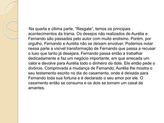 Na quarta e última parte, “Resgate”, temos os principais
acontecimentos da trama. Os desejos não realizados de Aurélia e
Fernando são passados pelo autor com muito erotismo. Porém, por
orgulho, Fernando e Aurélia não se deixam envolver. Podemos notar
nessa parte a visível transformação de Fernando que passa a recusar
o luxo que tanto já desejara. Fernando passa então a trabalhar
dedicadamente e faz um negócio importante, em que arrecada um
valor e devolve para Aurélia todo o dinheiro do dote. Ele então pede o
divórcio. Comprovada a mudança de Fernando, Aurélia lhe mostra o
seu testamento escrito no dia do casamento, onde é deixada para
Fernando toda sua fortuna e é declarado o seu amor por ele. O
casamento então se consuma e os dois se tornam um casal de
amantes.
 