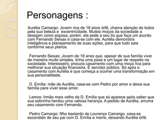 Personagens :
Aurélia Camargo: Jovem rica de 18 anos órfã, chama atenção de todos
pela sua beleza e excentricidade. Muitos moços da sociedade a
desejam como esposa, porém, ela pede a seu tio que faça um acordo
com Fernando Seixas e casa-se com ele. Aurélia demonstra
inteligência e planejamento de suas ações, para que tudo saia
conforme seus planos.
Fernando Seixas: Jovem de 18 anos que, apesar de sua família viver
de maneira muito simples, tinha uma pose e um lugar de respeito na
sociedade. Interesseiro, procura casamento com uma moça rica para
melhorar sua situação financeira. É servidor público. Só após o
casamento com Aurélia é que começa a ocorrer uma transformação em
sua personalidade.
D. Emília: mãe de Aurélia, casa-se com Pedro por amor e deixa sua
família para viver esse amor.
Lemos: Irmão mais velho de D. Emília que só aparece após saber que
sua sobrinha herdou uma valiosa herança. A pedido de Aurélia, arruma
seu casamento com Fernando.
Pedro Camargo: filho bastardo de Lourenço Camargo, casa-se
escondido de seu pai com D. Emília e morre, deixando Aurélia órfã.
 