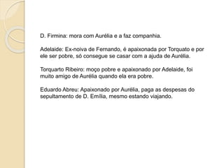 D. Firmina: mora com Aurélia e a faz companhia.
Adelaide: Ex-noiva de Fernando, é apaixonada por Torquato e por
ele ser pobre, só consegue se casar com a ajuda de Aurélia.
Torquarto Ribeiro: moço pobre e apaixonado por Adelaide, foi
muito amigo de Aurélia quando ela era pobre.
Eduardo Abreu: Apaixonado por Aurélia, paga as despesas do
sepultamento de D. Emília, mesmo estando viajando.
 