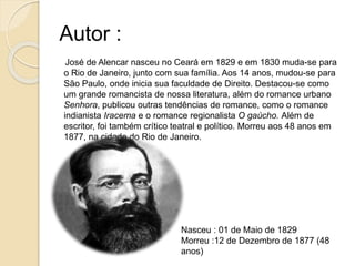 Autor :
José de Alencar nasceu no Ceará em 1829 e em 1830 muda-se para
o Rio de Janeiro, junto com sua família. Aos 14 anos, mudou-se para
São Paulo, onde inicia sua faculdade de Direito. Destacou-se como
um grande romancista de nossa literatura, além do romance urbano
Senhora, publicou outras tendências de romance, como o romance
indianista Iracema e o romance regionalista O gaúcho. Além de
escritor, foi também crítico teatral e político. Morreu aos 48 anos em
1877, na cidade do Rio de Janeiro.
Nasceu : 01 de Maio de 1829
Morreu :12 de Dezembro de 1877 (48
anos)
 
