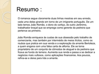 Resumo :
O romance segue claramente duas linhas mestras em seu enredo,
cada uma delas girando em torno de um imigrante português. De um
lado temos João Romão, o dono do cortiço, do outro Jerônimo,
trabalhador braçal que se emprega como gerente da pedreira que
pertence ao primeiro.
João Romão enriquece às custas de sua obsessão pelo trabalho de
comerciante, mas também por intermédio de meios ilícitos, como os
roubos que pratica em sua venda e a exploração da amante Bertoleza,
a quem engana com uma falsa carta de alforria. Ele se torna
proprietário de um conjunto de cômodos de aluguel e da pedreira que
ficava ao fundo do terreno. Aumenta sua renda e passa a se dedicar a
negócios mais vultosos, como aplicações financeiras. Aos poucos,
refina-se e deixa para trás a amante.
 