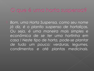    Bom, uma Horta Suspensa, como seu nome
    já diz, é o plantio suspenso de hortaliças.
    Ou seja, é uma maneira mais simples e
    econômica de se ter uma hortinha em
    casa ! Neste tipo de horta, pode-se plantar
    de tudo um pouco: verduras, legumes,
    condimentos e até plantas medicinais.
 