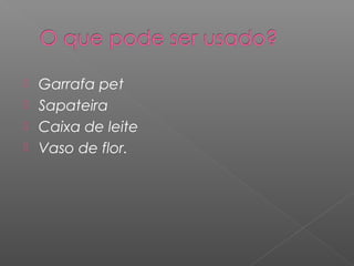  Garrafa pet
 Sapateira
 Caixa de leite
 Vaso de flor.
 