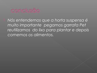    Nós entendemos que a horta suspensa é
    muito importante pegamos garrafa Pet
    reutilizamos do lixo para plantar e depois
    comemos os alimentos.
 