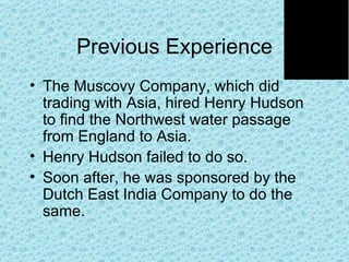 Previous Experience The Muscovy Company, which did trading with Asia, hired Henry Hudson to find the Northwest water passage from England to Asia. Henry Hudson failed to do so. Soon after, he was sponsored by the Dutch East India Company to do the same.  
