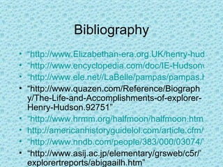 Bibliography “http://www.Elizabethan-era.org.UK/henry-hudson.htm” “http://www.encyclopedia.com/doc/IE-Hudsonw.html” “http://www.ele.net//LaBelle/pampas/pampas.htm” “ http://www.quazen.com/Reference/Biography/The-Life-and-Accomplishments-of-explorer-Henry-Hudson.92751” “http://www.hrmm.org/halfmoon/halfmoon.htm http://americanhistoryguidelol.com/article.cfm/firstvoyageofhenryhudson5” “http://www.nndb.com/people/383/000/03074/” “ http://www.asij.ac.jp/elementary/grsweb/c5r/’explorertreports/abigaailh.htm” “ http://www.u-s-history.com/pages/h1146.html” 