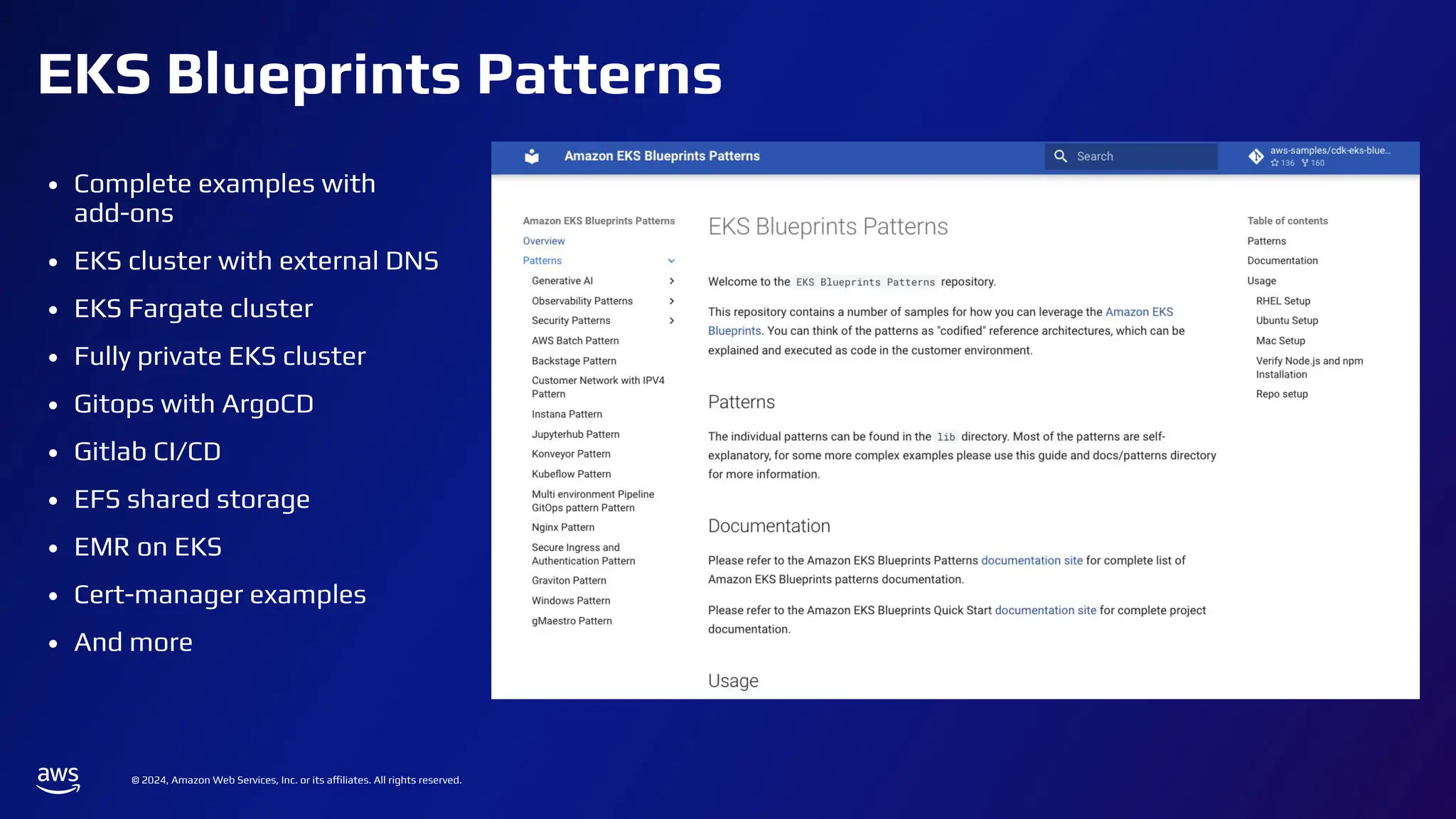 © 2024, Amazon Web Services, Inc. or its affiliates. All rights reserved.
EKS Blueprints Patterns
• Complete examples with
add-ons
• EKS cluster with external DNS
• EKS Fargate cluster
• Fully private EKS cluster
• Gitops with ArgoCD
• Gitlab CI/CD
• EFS shared storage
• EMR on EKS
• Cert-manager examples
• And more
 