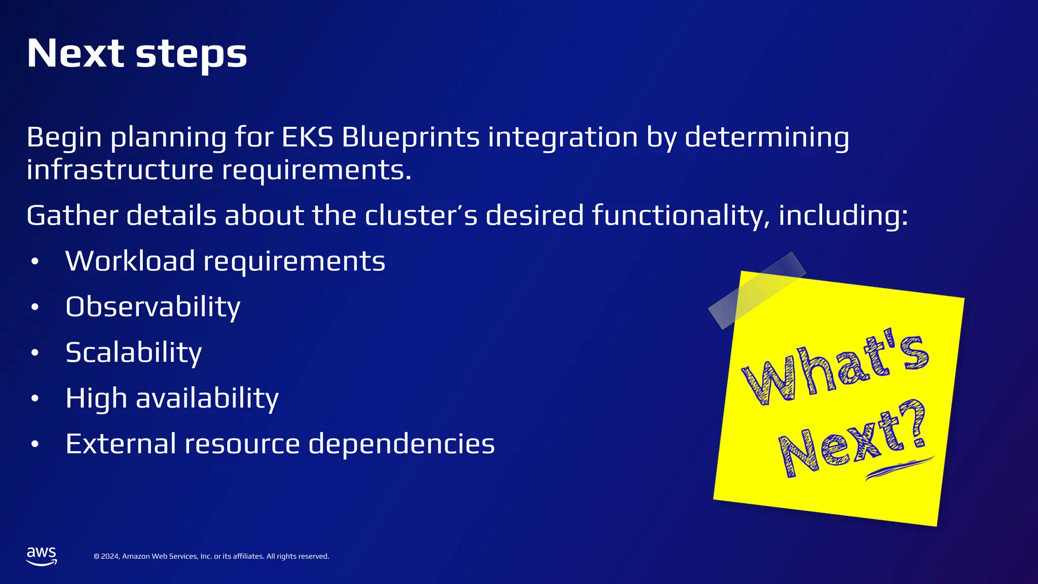 © 2024, Amazon Web Services, Inc. or its affiliates. All rights reserved.
Next steps
Begin planning for EKS Blueprints integration by determining
infrastructure requirements.
Gather details about the cluster’s desired functionality, including:
• Workload requirements
• Observability
• Scalability
• High availability
• External resource dependencies
 